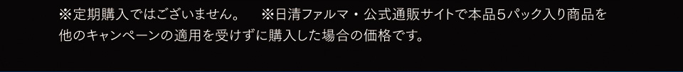 ※定期購入ではございません。※日清ファルマ・公式通販サイトで本品５パック入り商品を他のキャンペーンの適用を受けずに購入した場合の価格です。