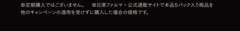 ※定期購入ではございません。※日清ファルマ・公式通販サイトで本品５パック入り商品を他のキャンペーンの適用を受けずに購入した場合の価格です。