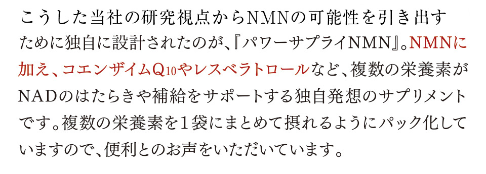 こうした日清ファルマの研究視点からNMNの可能性を引き出すために独自に設計されたのが、『パワーサプライNMN』。NMNに加え、コエンザイムQ10やレスベラトロールなど、複数の栄養素がNADのはたらきや補給をサポートする独自発想のサプリメントです。複数の栄養素を１袋にまとめて摂れるようにパック化していますので、便利とのお声をいただいています。