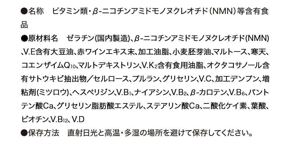 ●名称　ビタミン類・β-ニコチンアミドモノヌクレオチド（NMN）等含有食品 ●原材料名　ゼラチン（国内製造）、V.E含有大豆油、β-ニコチンアミドモノヌクレオチド（NMN）、赤ワインエキス末、加工油脂、小麦胚芽油、マルトース、寒天、コエンザイムQ10、マルトデキストリン、V.K2含有食用油脂、オクタコサノール含有サトウキビ抽出物／セルロース、グリセリン、V.C、プルラン、加工デンプン、増粘剤（ミツロウ）、ヘスペリジン、V.B1、ナイアシン、V.B2、β-カロテン、V.B6、パントテン酸Ca、グリセリン脂肪酸エステル、ステアリン酸Ca、二酸化ケイ素、葉酸、ビオチン、V.B12、V.D ●保存方法　直射日光と高温・多湿の場所を避けて保存してください。