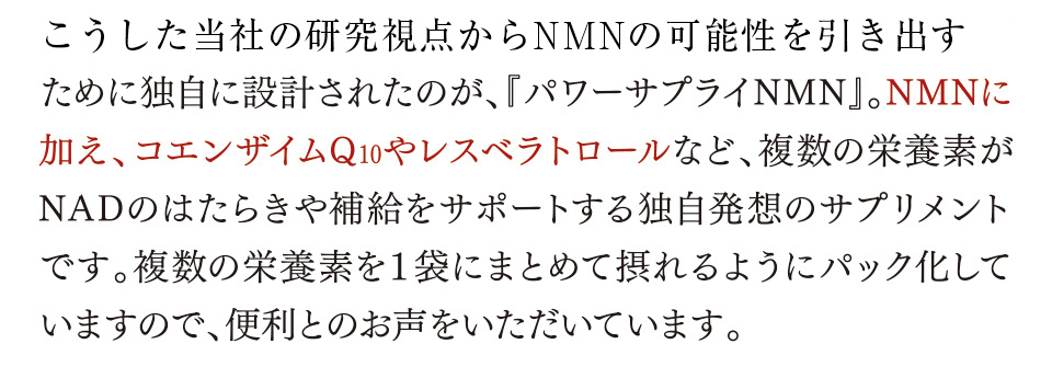 こうした日清ファルマの研究視点からNMNの可能性を引き出すために独自に設計されたのが、『パワーサプライNMN』。NMNに加え、コエンザイムQ10やレスベラトロールなど、複数の栄養素がNADのはたらきや補給をサポートする独自発想のサプリメントです。複数の栄養素を１袋にまとめて摂れるようにパック化していますので、便利とのお声をいただいています。